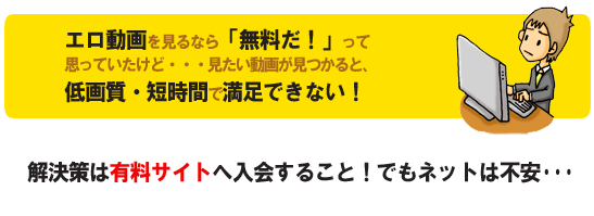 エロ動画を見るなら「無料だ！」って思っていたけど・・・見たい動画が見つかると、低画質・短時間で満足できない！解決策は有料サイトへ入会すること！でもネットで買うのは不安・・・